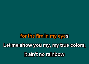 for the fire in my eyes

Let me show you my, my true colors,

it ain't no rainbow