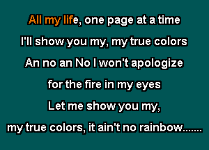 All my life, one page at a time
I'll show you my, my true colors
An no an No I won't apologize
for the fire in my eyes
Let me show you my,

my true colors, it ain't no rainbow .......