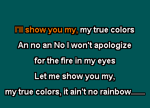 I'll show you my, my true colors
An no an No I won't apologize
for the fire in my eyes
Let me show you my,

my true colors, it ain't no rainbow .......