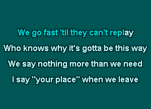 We go fast 'til they can't replay
Who knows why it's gotta be this way
We say nothing more than we need

I say your place when we leave