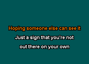 Hoping someone else can see it

Just a sign that you're not

out there on your own