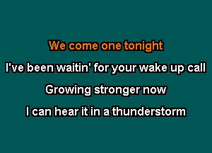 We come one tonight

I've been waitin' for your wake up call

Growing stronger now

I can hear it in a thunderstorm
