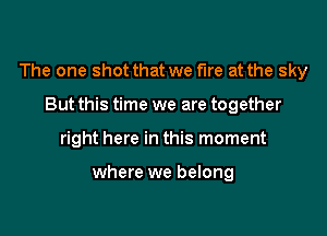 The one shot that we fire at the sky

But this time we are together
right here in this moment

where we belong