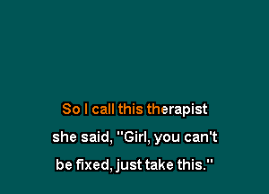 So I call this therapist

she said, Girl, you can't

be fixed, just take this.