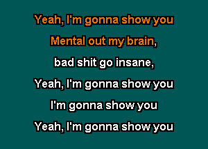 Yeah, I'm gonna show you
Mental out my brain,
bad shit go insane,

Yeah, I'm gonna show you

I'm gonna show you

Yeah, I'm gonna show you