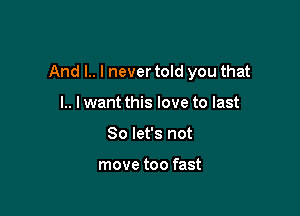 And l.. I never told you that

l.. lwant this love to last
So let's not

move too fast