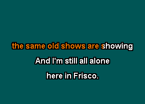 the same old shows are showing

And I'm still all alone

here in Frisco.