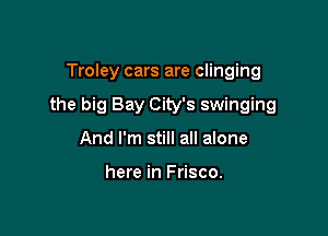 Troley cars are clinging

the big Bay City's swinging

And I'm still all alone

here in Frisco.
