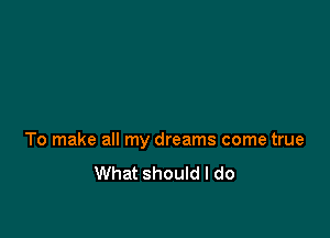 To make all my dreams come true

What should I do