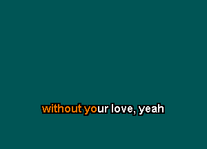 without your love, yeah