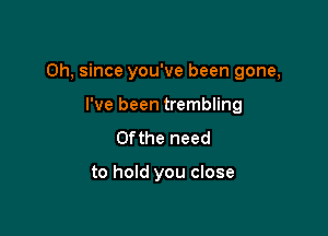 Oh, since you've been gone,

I've been trembling
0fthe need

to hold you close