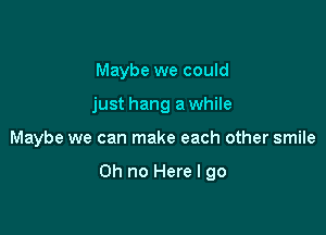 Maybe we could
just hang a while

Maybe we can make each other smile

Oh no Here I go