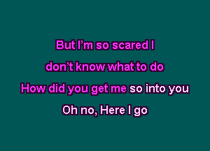 But Pm so scared I

don t know what to do

How did you get me so into you

Oh no, Here I go