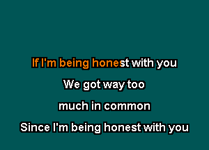 If I'm being honest with you
We got way too

much in common

Since I'm being honest with you