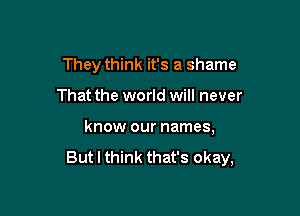 They think it's a shame

That the world will never

know our names,

But I think that's okay,