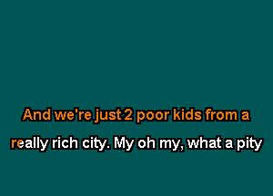 And we're just 2 poor kids from a

really rich city. My oh my, what a pity