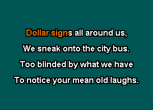 Dollar signs all around us,
We sneak onto the city bus.

Too blinded by what we have

To notice your mean old laughs.