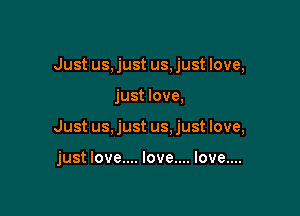 Just us, just us, just love,

just love,

Just us, just us. just love,

just love.... love.... love....