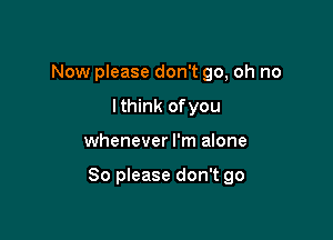 Now please don't go, oh no
lthink ofyou

whenever I'm alone

So please don't go