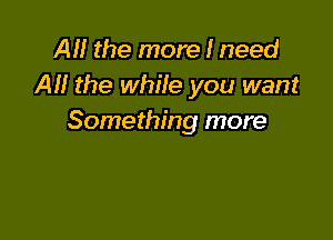 AM the more I need
Al! the while you want

Something more