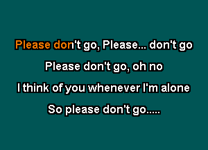 Please don't go, Please... don't go
Please don't go, oh no

lthink ofyou whenever I'm alone

So please don't go .....