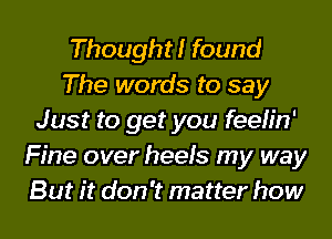 Thought! found
The words to say
Just to get you feelin'
Fine over heels my way
But it don't matter how