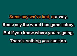 Some say we've lost, our way.
Some say the world has gone astray.
But ifyou know where you're going.

There's nothing you can't do.