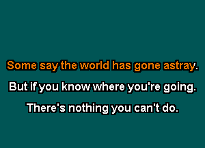 Some say the world has gone astray.

But ifyou know where you're going.

There's nothing you can't do.