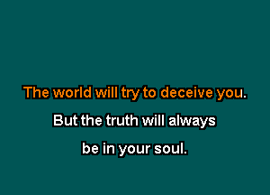The world will try to deceive you.

But the truth will always

be in your soul.