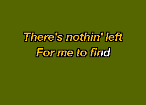 There's nothin' left

For me to find