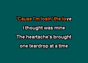 'Cause I'm losin' the love

lthought was mine

The heartache's brought

one teardrop at a time