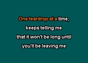 One teardrop at a time,

keeps telling me

that it won't be long until

you'll be leaving me