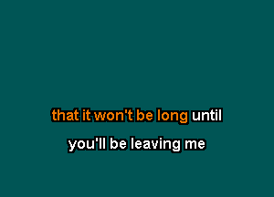 that it won't be long until

you'll be leaving me