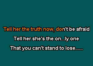 Tell her the truth now, don't be afraid

Tell her she's the on...ly one

That you can't stand to lose ......