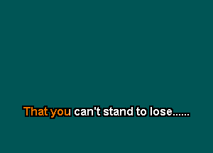 That you can't stand to lose ......