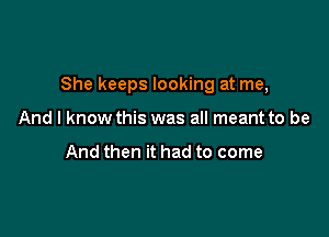 She keeps looking at me,

And I know this was all meant to be

And then it had to come