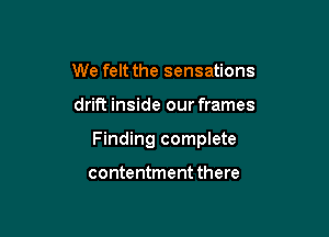 We felt the sensations

drift inside our frames

Finding complete

contentment there