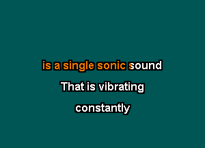 is a single sonic sound

That is vibrating

constantly