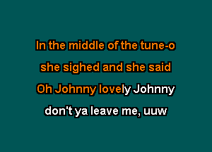 In the middle ofthe tune-o

she sighed and she said

Oh Johnny lovely Johnny

don't ya leave me, uuw