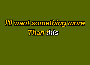I'll want something more
Than this
