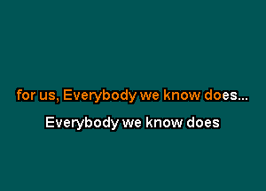 for us, Everybody we know does...

Everybody we know does