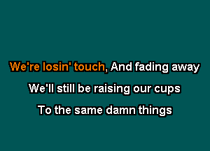 We're losin' touch, And fading away

We'll still be raising our cups

To the same damn things
