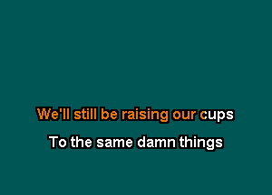We'll still be raising our cups

To the same damn things