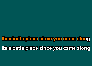 Its a betta place since you came along

Its a betta place since you came along