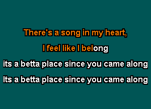 There's a song in my heart,
lfeel like I belong
its a betta place since you came along

Its a betta place since you came along