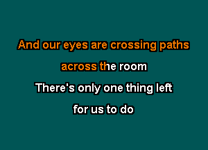 And our eyes are crossing paths

across the room

There's only one thing left

for us to do