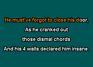 He must've forgot to close his door,

As he cranked out
those dismal chords

And his 4 walls declared him insane.