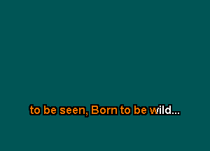 to be seen. Born to be wild...