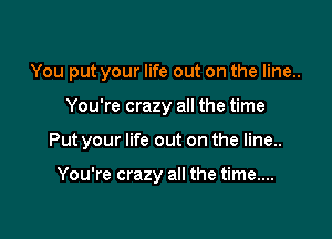 You put your life out on the line..

You're crazy all the time

Put your life out on the line..

You're crazy all the time...
