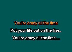 You're crazy all the time

Put your life out on the line..

You're crazy all the time....